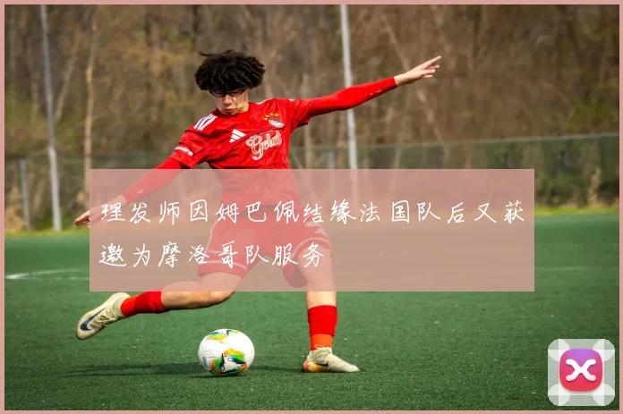 理发师因姆巴佩结缘法国队后又获邀为摩洛哥队服务