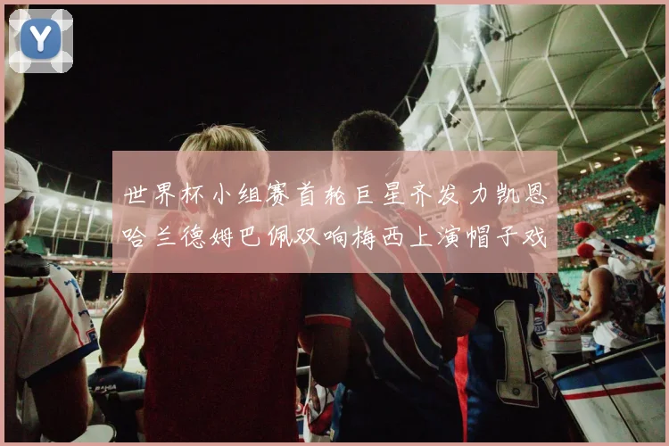 世界杯小组赛首轮巨星齐发力凯恩哈兰德姆巴佩双响梅西上演帽子戏法