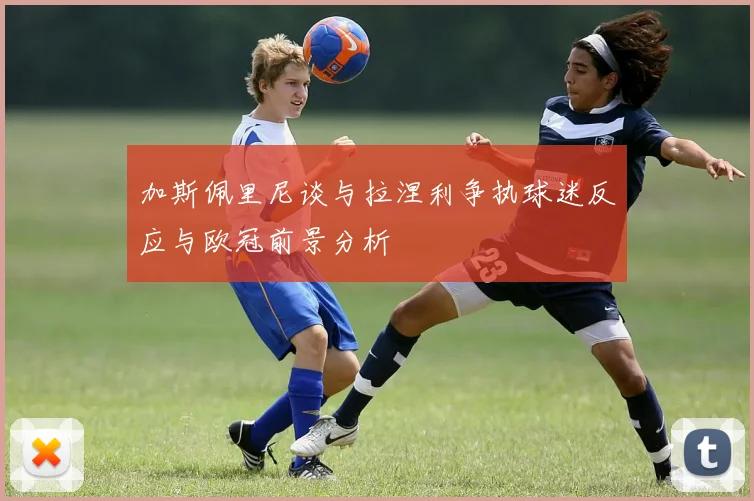 加斯佩里尼谈与拉涅利争执球迷反应与欧冠前景分析