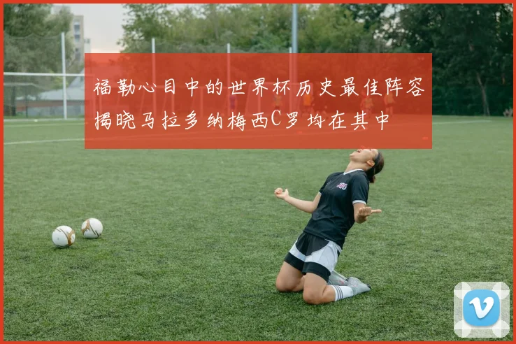 福勒心目中的世界杯历史最佳阵容揭晓马拉多纳梅西C罗均在其中