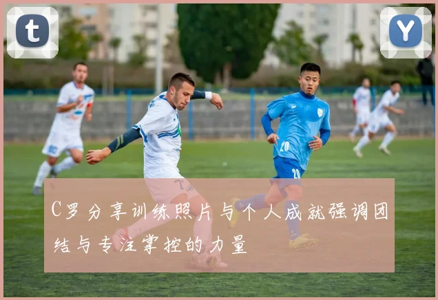 C罗分享训练照片与个人成就强调团结与专注掌控的力量