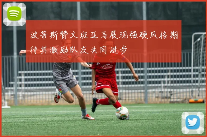 波蒂斯赞文班亚马展现强硬风格期待其激励队友共同进步