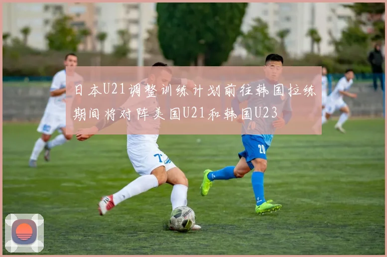 日本U21调整训练计划前往韩国拉练期间将对阵美国U21和韩国U23