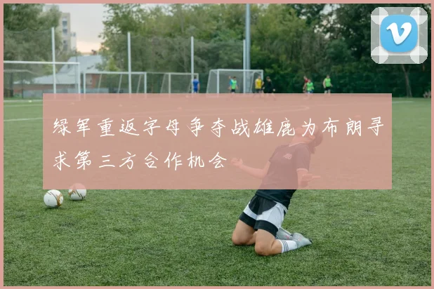 绿军重返字母争夺战雄鹿为布朗寻求第三方合作机会