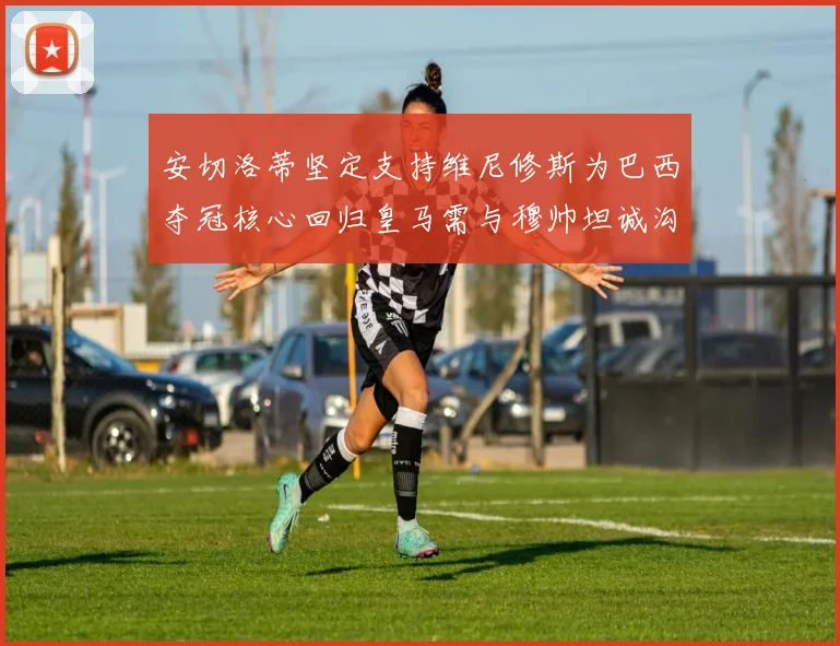 安切洛蒂坚定支持维尼修斯为巴西夺冠核心回归皇马需与穆帅坦诚沟通