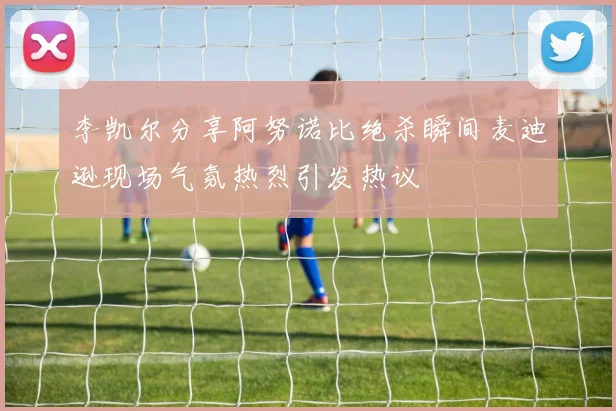 李凯尔分享阿努诺比绝杀瞬间麦迪逊现场气氛热烈引发热议