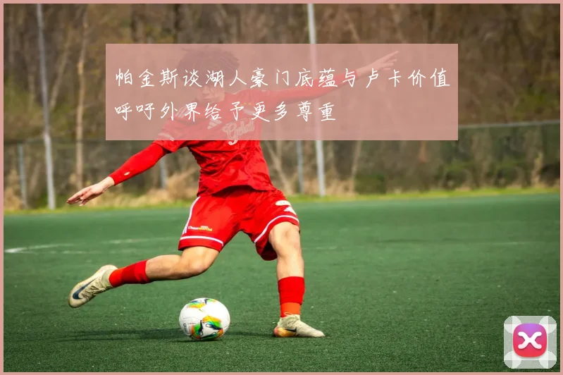 帕金斯谈湖人豪门底蕴与卢卡价值呼吁外界给予更多尊重