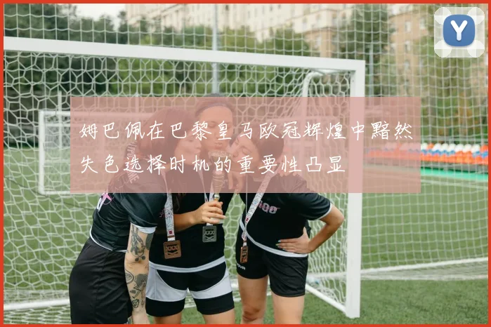 姆巴佩在巴黎皇马欧冠辉煌中黯然失色选择时机的重要性凸显