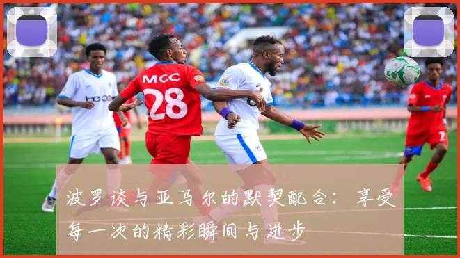 波罗谈与亚马尔的默契配合：享受每一次的精彩瞬间与进步