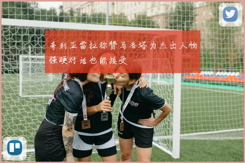 夸利亚雷拉称赞马洛塔为杰出人物强硬对话也能接受