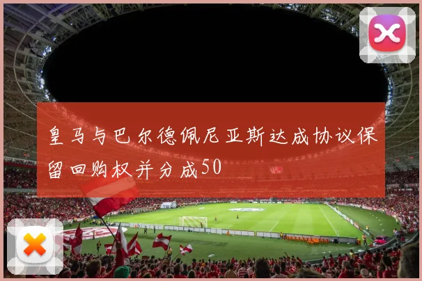 皇马与巴尔德佩尼亚斯达成协议保留回购权并分成50