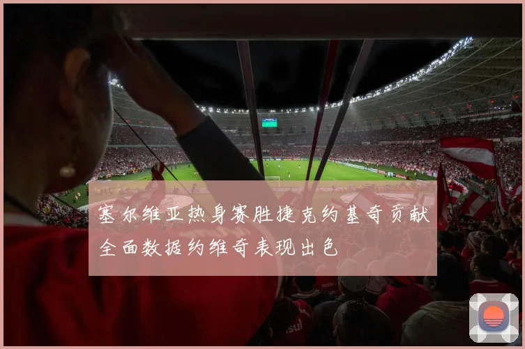 塞尔维亚热身赛胜捷克约基奇贡献全面数据约维奇表现出色