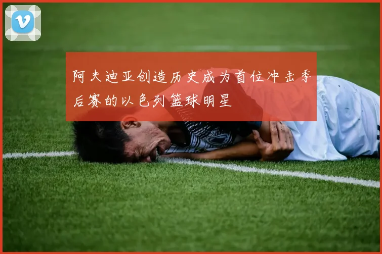 阿夫迪亚创造历史成为首位冲击季后赛的以色列篮球明星