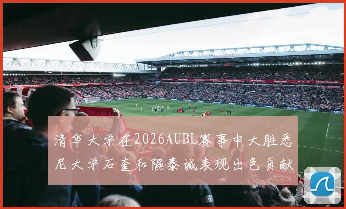 清华大学在2026AUBL赛事中大胜悉尼大学石奎和隰泰诚表现出色贡献球队胜利