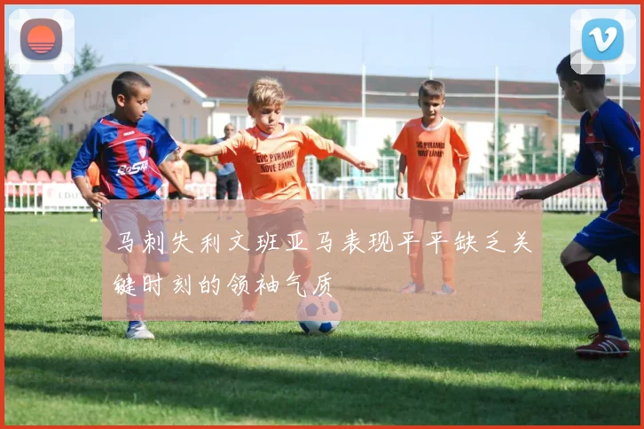 马刺失利文班亚马表现平平缺乏关键时刻的领袖气质